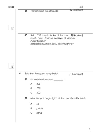 SULIT 015
29 Tambahkan 276 dan 431
30 Ada 532 buah buku Sains dan 219
buah buku Bahasa Melayu di dalam
Pusat Sumber.
Berapakah jumlah buku kesemuanya?
N Bulatkan jawapan yang betul.
31 Lima ratus dua ialah ________ .
A 205
B 250
C 502
32 Nilai tempat bagi digit 6 dalam nombor 364 ialah
A sa
B puluh
C ratus
6
[2 markah]
[2 markah]
[10 markah]
 