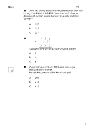 SULIT 015
38 Ada 143 orang kanak-kanak perempuan dan 108
orang kanak-kanak lelaki di dalam sebuah dewan.
Berapakah jumlah kanak-kanak yang ada di dalam
dewan?
A 152
B 125
C 251
39 7 2 5
+ 6
7 7 1
Apakah nombor yang sepatutnya di dalam
A 4
B 6
C 8
40 Puan Salina membuat 168 biskut mentega
dan 224 biskut coklat.
Berapakah jumlah biskut kesemuanya?
A 392
B 410
C 412
8
 