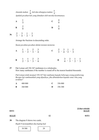 1 kek dan abangnya makan 3 
Amanda makan 9 
1 . 
Apakah pecahan kek yang dimakan oleh mereka kesemuanya. 
1 C 9 
A 3 
4 
2 D 9 
B 9 
5 
2 , 4 
36 3 
3 , 2 
1 , 1 
3 
Arrange the fractions in descending order. 
Susun pecahan-pecahan dalam turutan menurun. 
1 , 2 
A 3 
1 , 3 
2 , 4 
3 C 3 
2 , 4 
3 , 2 
1 , 1 
3 
1 , 3 
B 2 
1 , 3 
2 , 4 
3 D 4 
3 , 3 
2 , 2 
1 , 1 
3 
37 Pak Leman sell 356 347 rambutans to a wholesales. 
How many rambutans if the number is round off to the nearest hundred thousands. 
Pak Leman telah menjual 356 347 biji rambutan kepada beberapa orang pemborong. 
Berapa biji rambutankah yang dijualnya, jika dibundarkan kepada ratus ribu yang 
terdekat? 
A 400 000 C 356 000 
B 360 000 D 356 300 
015/1 
[Lihat sebelah 
SULIT 
SULIT 12 015/1 
38 The diagram 8 shows two cards. 
Rajah 8 menunjukkan dua keping kad. 
38 500 20 
 