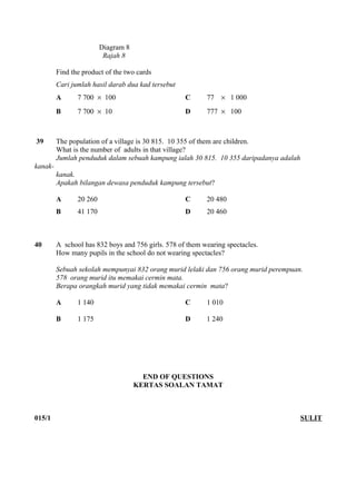 Diagram 8 
Rajah 8 
Find the product of the two cards 
Cari jumlah hasil darab dua kad tersebut 
A 7 700 ´ 100 C 77 ´ 1 000 
B 7 700 ´ 10 D 777 ´ 100 
39 The population of a village is 30 815. 10 355 of them are children. 
What is the number of adults in that village? 
Jumlah penduduk dalam sebuah kampung ialah 30 815. 10 355 daripadanya adalah 
kanak-kanak. 
Apakah bilangan dewasa penduduk kampung tersebut? 
A 20 260 C 20 480 
B 41 170 D 20 460 
40 A school has 832 boys and 756 girls. 578 of them wearing spectacles. 
How many pupils in the school do not wearing spectacles? 
Sebuah sekolah mempunyai 832 orang murid lelaki dan 756 orang murid perempuan. 
578 orang murid itu memakai cermin mata. 
Berapa orangkah murid yang tidak memakai cermin mata? 
A 1 140 C 1 010 
B 1 175 D 1 240 
END OF QUESTIONS 
KERTAS SOALAN TAMAT 
015/1 SULIT 
] 
