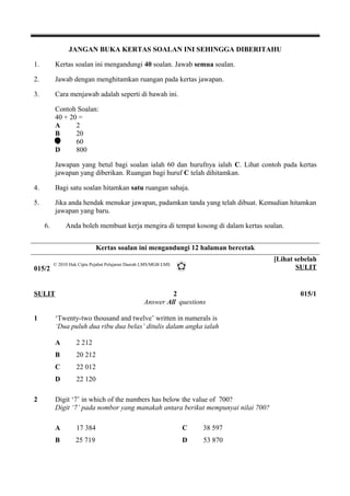 JANGAN BUKA KERTAS SOALAN INI SEHINGGA DIBERITAHU 
1. Kertas soalan ini mengandungi 40 soalan. Jawab semua soalan. 
2. Jawab dengan menghitamkan ruangan pada kertas jawapan. 
3. Cara menjawab adalah seperti di bawah ini. 
Contoh Soalan: 
40 + 20 = 
A 2 
B 20 
C 60 
D 800 
Jawapan yang betul bagi soalan ialah 60 dan hurufnya ialah C. Lihat contoh pada kertas 
jawapan yang diberikan. Ruangan bagi huruf C telah dihitamkan. 
4. Bagi satu soalan hitamkan satu ruangan sahaja. 
5. Jika anda hendak menukar jawapan, padamkan tanda yang telah dibuat. Kemudian hitamkan 
jawapan yang baru. 
6. Anda boleh membuat kerja mengira di tempat kosong di dalam kertas soalan. 
Kertas soalan ini mengandungi 12 halaman bercetak 
015/2 
[Lihat sebelah 
SULIT 
© 2010 Hak Cipta Pejabat Pelajaran Daerah LMS/MGB LMS 
SULIT 2 015/1 
Answer All questions 
1 ‘Twenty-two thousand and twelve’ written in numerals is 
‘Dua puluh dua ribu dua belas’ ditulis dalam angka ialah 
A 2 212 
B 20 212 
C 22 012 
D 22 120 
2 Digit ‘7’ in which of the numbers has below the value of 700? 
Digit ‘7’ pada nombor yang manakah antara berikut mempunyai nilai 700? 
A 17 384 C 38 597 
B 25 719 D 53 870 
 