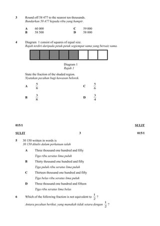 3 Round off 58 477 to the nearest ten thousands. 
Bundarkan 58 477 kepada ribu yang hampir. 
A 60 000 C 59 000 
B 58 500 D 58 000 
4 Diagram 1 consist of squares of equal size. 
Rajah terdiri daripada petak-petak segiempat sama yang bersaiz sama. 
Diagram 1 
Rajah 1 
State the fraction of the shaded region. 
Nyatakan pecahan bagi kawasan belorek. 
A 8 
5 C 5 
6 
3 D 4 
B 8 
3 
015/1 SULIT 
SULIT 3 015/1 
5 30 150 written in words is 
30 150 ditulis dalam perkataan ialah 
A Three thousand one hundred and fifty 
Tiga ribu seratus lima puluh 
B Thirty thousand one hundred and fifty 
Tiga puluh ribu seratus lima puluh 
C Thirteen thousand one hundred and fifty 
Tiga belas ribu seratus lima puluh 
D Three thousand one hundred and fifteen 
Tiga ribu seratus lima belas 
1 ? 
6 Which of the following fraction is not equivalent to 2 
1 ? 
Antara pecahan berikut, yang manakah tidak setara dengan 2 
 