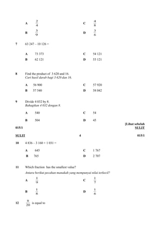 2 C 8 
A 4 
4 
3 D 6 
B 9 
3 
7 63 247 – 10 126 = 
A 73 373 C 54 121 
B 62 121 D 53 121 
8 Find the product of 3 620 and 16. 
Cari hasil darab bagi 3 620 dan 16. 
A 56 900 C 57 920 
B 57 540 D 58 042 
9 Divide 4 032 by 8. 
Bahagikan 4 032 dengan 8. 
A 540 C 54 
B 504 D 45 
015/1 
[Lihat sebelah 
SULIT 
SULIT 4 015/1 
10 4 836 – 3 160 + 1 031 = 
A 645 C 1 767 
B 765 D 2 707 
11 Which fraction has the smallest value? 
Antara berikut pecahan manakah yang mempunyai nilai terkecil? 
A 1 C 1 
9 
7 
1 D 6 
B 8 
1 
8 is equal to 
12 20 
 