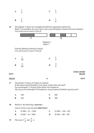 1 C 7 
A 3 
1 
1 D 6 
B 5 
1 
16 The diagram 2 shows two rectangles divided into equal parts respectively. 
Rajah 2 menunjukkan dua segi empat sama yang dibahagikan kepada beberapa bahagian. 
Cari perbezaan di antara P dan Q. 
P Q 
Diagram 2 
Rajah 2 
Find the difference between P and Q. 
Cari perbezaan di antara P dan Q. 
1 C 2 
A 10 
1 
3 D 5 
B 10 
3 
015/1 
[Lihat sebelah 
SULIT 
SULIT 6 015/1 
17 Tan packed 15 pieces of cookies in a pocket. 
If she needs to pack 60 packets, how many cookies does she need? 
Tan membungkus 15 keping biskut dalam satu bungkusan. 
Jika dia perlu membungkus 60 bungkusan, berapa keping biskutkah yang dia perlu? 
A 850 C 880 
B 865 D 900 
18 Which of the following is not true ? 
Antara berikut yang manakah tidak benar? 
A 25 000 ÷ 10 = 2500 C 25 000 ÷ 1 00 = 250 
B 25 005 ÷ 10 = 2050 D 20 500 ÷ 100 = 205 
1 and 8 
19 The sum of 4 
3 is 
 