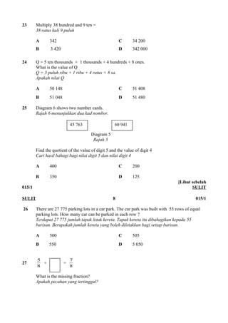 23 Multiply 38 hundred and 9 ten = 
38 ratus kali 9 puluh 
A 342 C 34 200 
B 3 420 D 342 000 
24 Q = 5 ten thousands + 1 thousands + 4 hundreds + 8 ones. 
What is the value of Q 
Q = 5 puluh ribu + 1 ribu + 4 ratus + 8 sa. 
Apakah nilai Q 
A 50 148 C 51 408 
B 51 048 D 51 480 
25 Diagram 6 shows two number cards. 
Rajah 6 menunjukkan dua kad nombor. 
45 763 60 941 
Diagram 5 
Rajah 5 
Find the quotient of the value of digit 5 and the value of digit 4 
Cari hasil bahagi bagi nilai digit 5 dan nilai digit 4 
A 400 C 200 
B 350 D 125 
015/1 
[Lihat sebelah 
SULIT 
SULIT 8 015/1 
26 There are 27 775 parking lots in a car park. The car park was built with 55 rows of equal 
parking lots. How many car can be parked in each row ? 
Terdapat 27 775 jumlah tapak letak kereta. Tapak kereta itu dibahagikan kepada 55 
barisan. Berapakah jumlah kereta yang boleh diletakkan bagi setiap barisan. 
A 500 C 505 
B 550 D 5 050 
5 + = 8 
27 8 
7 
What is the missing fraction? 
Apakah pecahan yang tertinggal? 
 