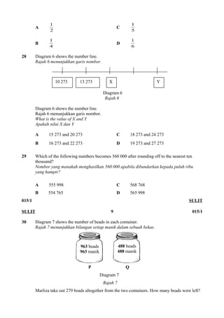 1 C 5 
A 2 
1 
1 D 6 
B 4 
1 
28 Diagram 6 shows the number line. 
Rajah 6 menunjukkan garis nombor. 
10 273 13 273 X Y 
Diagram 6 
Rajah 6 
Diagram 6 shows the number line. 
Rajah 6 menunjukkan garis nombor. 
What is the value of X and Y 
Apakah nilai X dan Y 
A 15 273 and 20 273 C 18 273 and 24 273 
B 16 273 and 22 273 D 19 273 and 27 273 
29 Which of the following numbers becomes 560 000 after rounding off to the nearest ten 
thousand? 
Nombor yang manakah menghasilkan 560 000 apabila dibundarkan kepada puluh ribu 
yang hampir? 
A 555 998 C 568 768 
B 554 765 D 565 998 
015/1 SULIT 
SULIT 9 015/1 
30 Diagram 7 shows the number of beads in each container. 
Rajah 7 menunjukkan bilangan setiap manik dalam sebuah bekas. 
963 beads 
963 manik 
488 beads 
488 manik 
P Q 
Diagram 7 
Rajah 7 
Marliza take out 279 beads altogether from the two containers. How many beads were left? 
 