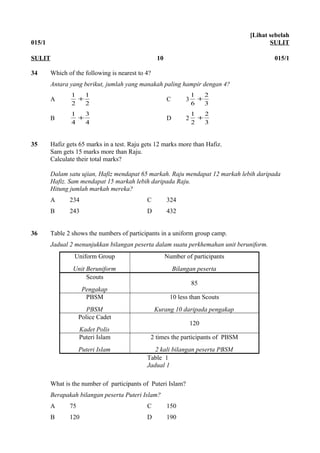 015/1
[Lihat sebelah
SULIT
34 Which of the following is nearest to 4?
Antara yang berikut, jumlah yang manakah paling hampir dengan 4?
A
2
1
2
1
+ C 3
3
2
6
1
+
B
4
3
4
1
+ D 2
3
2
2
1
+
35 Hafiz gets 65 marks in a test. Raju gets 12 marks more than Hafiz.
Sam gets 15 marks more than Raju.
Calculate their total marks?
Dalam satu ujian, Hafiz mendapat 65 markah. Raju mendapat 12 markah lebih daripada
Hafiz. Sam mendapat 15 markah lebih daripada Raju.
Hitung jumlah markah mereka?
A 234 C 324
B 243 D 432
36 Table 2 shows the numbers of participants in a uniform group camp.
Jadual 2 menunjukkan bilangan peserta dalam suatu perkhemahan unit beruniform.
Uniform Group
Unit Beruniform
Number of participants
Bilangan peserta
Scouts
Pengakap
85
PBSM
PBSM
10 less than Scouts
Kurang 10 daripada pengakap
Police Cadet
Kadet Polis
120
Puteri Islam
Puteri Islam
2 times the participants of PBSM
2 kali bilangan peserta PBSM
Table 1
Jadual 1
What is the number of participants of Puteri Islam?
Berapakah bilangan peserta Puteri Islam?
A 75 C 150
B 120 D 190
SULIT 10 015/1
 