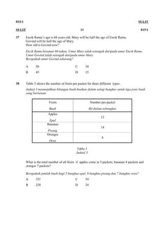 015/1 SULIT
37 Encik Ramu’s age is 60 years old. Mary will be half the age of Encik Ramu.
Govind will be half the age of Mary.
How old is Govind now?
Encik Ramu berumur 60 tahun. Umur Mary ialah setengah daripada umur Encik Ramu.
Umur Govind ialah setengah daripada umur Mary.
Berapakah umur Govind sekarang?
A 50 C 30
B 45 D 15
38 Table 3 shows the number of fruits per packet for three different types .
Jadual 3 menunjukkan bilangan buah-buahan dalam setiap bungkus untuk tiga jenis buah
yang berlainan.
Fruits
Buah
Number per packet
Bil dalam sebungkus
Apples
Epal
12
Bananas
Pisang
14
Oranges
Oren
8
Table 3
Jadual 3
What is the total number of all fruits if apples come in 5 packets, bananas 8 packets and
oranges 7 packets?
Berapakah jumlah buah bagi 5 bungkus epal, 8 bungkus pisang dan 7 bungkus oren?
A 321 C 54
B 228 D 34
SULIT 11 015/1
 