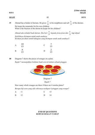 015/1
[Lihat sebelah
SULIT
39 Ahmad has a basket of durians. He gives
5
1
to his neighbours and sell
3
1
of the durians.
He keeps the remainder for his own children.
What is the fraction of the durian he keeps for his children?
Ahmad ada sebakul buah durian. Dia beri
5
1
kepada jiran-jiran dan
3
1
lagi dijual.
Selebihnya disimpan untuk anak-anaknya.
Kirakan pecahan untuk bahagian yang disimpan untuk anak-anaknya?.
A
15
10
C
15
7
B
15
8
D
15
2
40 Diagram 7 shows the pieces of oranges on a plate.
Rajah 7 menunjukkan belahan buah oren di dalam sebuah pinggan.
Diagram 7
Rajah 7
How many whole oranges are there if there are 4 similar plates?
Berapa biji oren yang ada sekiranya terdapat 4 pinggan yang serupa?
A 11 C 13
B 12 D 14
END OF QUESTIONS
KERTAS SOALAN TAMAT
SULIT 12 015/1
 