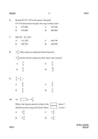6 Round off 675 476 to the nearest thousand .
675 476 dibundarkan kepada ribu yang terdekat ialah
A 675 000 C 675 400
B 676 000 D 680 000
7 900 320 – 411 230 =
A 311 550 C 489 190
B 489 550 D 489 090
8
2
1
3 when express as improper fraction becomes
2
1
3 apabila disebut sebagai pecahan tidak wajar menjadi
A
2
7
C
2
3
B
2
5
D
2
31
9 =+
5
1
5
2
A
5
4
C
5
2
B
5
3
D
5
1
10 10 – ═
5
2
4
What is the fraction must be written in the above ?
Apakah pecahan yang perlu ditulis dalam di atas ?
A
5
2
5 C
5
3
5
B
5
3
6 D
5
2
6
015/1
[Lihat sebelah
SULIT
SULIT 3 015/1
 