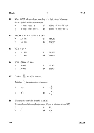 11 When 14 702 is broken down according to its digit values, it becomes
14 702 apabila dicerakinkan menjadi
A 14 000 + 7 000 + 2 C 10 000 + 4 00 + 700 + 20
B 10 000 + 400 + 700 + 2 D 10 000 + 4 000 + 700 + 2
12 504 355 + 3 829 + 28 063 + 4 136 =
A 530 383 C 550 383
B 540 383 D 560 383
13 9 275 × 25 ═
A 241 875 C 231 875
B 231 975 D 230 875
14 1 500 + 21 000 – 6 000 =
A 36 000 C 22 500
B 30 000 D 16 500
15 Convert
7
23
to mixed number.
Tukarkan
7
23
kepada nombor bercampur.
A
7
1
2 C
7
1
3
B
7
2
2 D
7
2
3
16 What must be subtracted from 80 to get 25?
Berapakah mesti dikurangkan daripada 80 supaya nilainya menjadi 25?
A 55 C 95
B 65 D 105
015/1 SULIT
SULIT 4 015/1
 