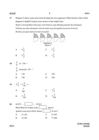 17 Diagram 2 shows some semi circle divided into two equal part. What fraction of the whole
diagram is shaded? Express your answer in the simple form.
Rajah 2 menunjukkan beberapa semi bulatan yang dibahagi kepada dua bahagian.
Tuliskan pecahan daripada seluruh rajah yang merupakan kawasan berlorek.
Berikan jawapan dalam bentuk termudah.
A 4
2
1
C 2
2
1
B 3
2
1
D 1
2
1
18
6
5
of 156 =
6
5
daripada 156 =
A 130 C 150
B 140 D 160
19 =−
10
9
1
5
3
2
A
10
7
C
2
1
1
B
10
3
1 D
10
7
1
20 42 073 – = 29 811
What Must be written in the above?
Apakah yang mesti ditulis dalam di atas?
A 12 162 C 23 263
B 12 262 D 71 884
015/1
[Lihat sebelah
SULIT
SULIT 5 015/1
Diagram 2
Rajah 2
 