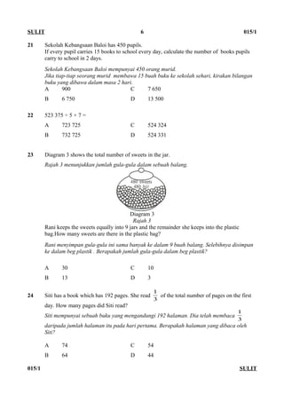 21 Sekolah Kebangsaan Baloi has 450 pupils.
If every pupil carries 15 books to school every day, calculate the number of books pupils
carry to school in 2 days.
Sekolah Kebangsaan Baloi mempunyai 450 orang murid.
Jika tiap-tiap seorang murid membawa 15 buah buku ke sekolah sehari, kirakan bilangan
buku yang dibawa dalam masa 2 hari.
A 900 C 7 650
B 6 750 D 13 500
22 523 375 ÷ 5 × 7 =
A 723 725 C 524 324
B 732 725 D 524 331
23 Diagram 3 shows the total number of sweets in the jar.
Rajah 3 menunjukkan jumlah gula-gula dalam sebuah balang.
Diagram 3
Rajah 3
Rani keeps the sweets equally into 9 jars and the remainder she keeps into the plastic
bag.How many sweets are there in the plastic bag?
Rani menyimpan gula-gula ini sama banyak ke dalam 9 buah balang. Selebihnya disimpan
ke dalam beg plastik . Berapakah jumlah gula-gula dalam beg plastik?
A 30 C 10
B 13 D 3
24 Siti has a book which has 192 pages. She read
3
1
of the total number of pages on the first
day. How many pages did Siti read?
Siti mempunyai sebuah buku yang mengandungi 192 halaman. Dia telah membaca
3
1
daripada jumlah halaman itu pada hari pertama. Berapakah halaman yang dibaca oleh
Siti?
A 74 C 54
B 64 D 44
015/1 SULIT
SULIT 6 015/1
 