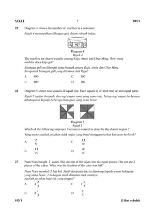25 Diagram 4 shows the number of marbles in a container.
Rajah 4 menunjukkan bilangan guli dalam sebuah bekas.
Diagram 4
Rajah 4
The marbles are shared equally among Raju, Amin and Chee Ming. How many
marbles does Raju get?
Bilangan guli ini dikongsi sama banyak antara Raju, Amin dan Chee Ming.
Berapakah bilangan guli yang diterima oleh Raju?
A 490 C 390
B 409 D 309
26 Diagram 5 shows two squares of equal size. Each square is divided into several equal parts.
Rajah 5 terdiri daripada dua segi empat sama yang sama saiz. Setiap segi empat berkenaan
dibahagikan kepada beberapa bahagian yang sama besar.
Diagram 5
Rajah 5
Which of the following improper fractions is correct to describe the shaded region ?
Yang mana satukah pecahan tidak wajar yang betul menggambarkan kawasan berlorek?
A
8
9
C
16
11
B
8
11
D
8
16
27 Puan Nora bought 2 cakes. She cut one of the cakes into six equal pieces. Her son ate 2
pieces of the cakes. What was the fraction of the cake was left?
Puan Nora membeli 2 biji kek. Sebiji daripada kek itu dipotong kepada enam bahagian
yang sama besar. 2 bahagian telah dimakan oleh anaknya.
Apakah pecahan bagi kek yang tinggal?
A
3
2
2 C
3
2
1
B
3
1
2 D
3
2
015/1 [Lihat sebelah
SULIT 7 015/1
927
 