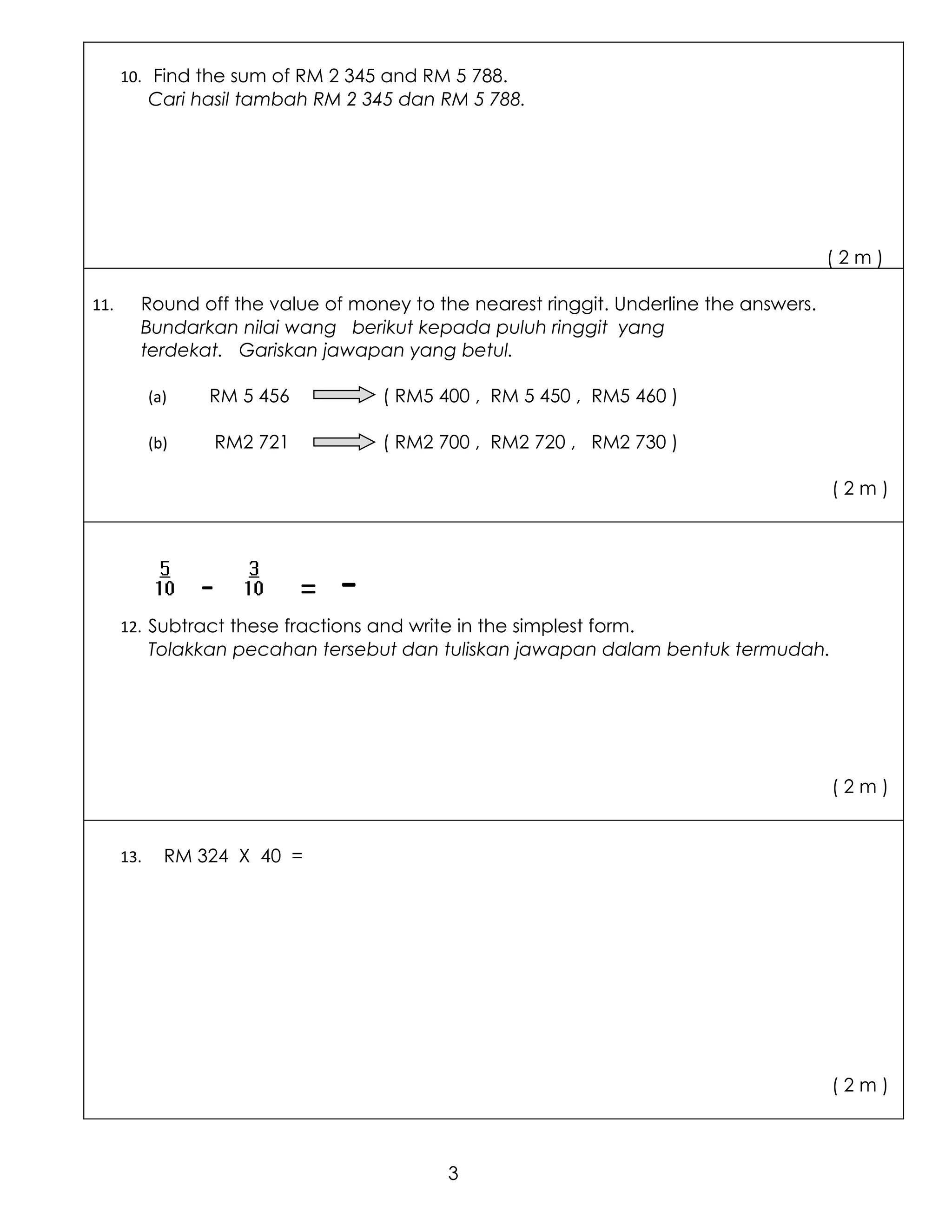 10. Find the sum of RM 2 345 and RM 5 788.
            Cari hasil tambah RM 2 345 dan RM 5 788.




                                                                                      (2m)

11.     Round off the value of money to the nearest ringgit. Underline the answers.
        Bundarkan nilai wang berikut kepada puluh ringgit yang
        terdekat. Gariskan jawapan yang betul.

            (a)   RM 5 456              ( RM5 400 , RM 5 450 , RM5 460 )

            (b)       RM2 721           ( RM2 700 , RM2 720 , RM2 730 )

                                                                                      (2m)




                  -             =   -
      12. Subtract these fractions and write in the simplest form.
            Tolakkan pecahan tersebut dan tuliskan jawapan dalam bentuk termudah.




                                                                                      (2m)


      13.     RM 324 X 40 =




                                                                                      (2m)



                                               3
 
