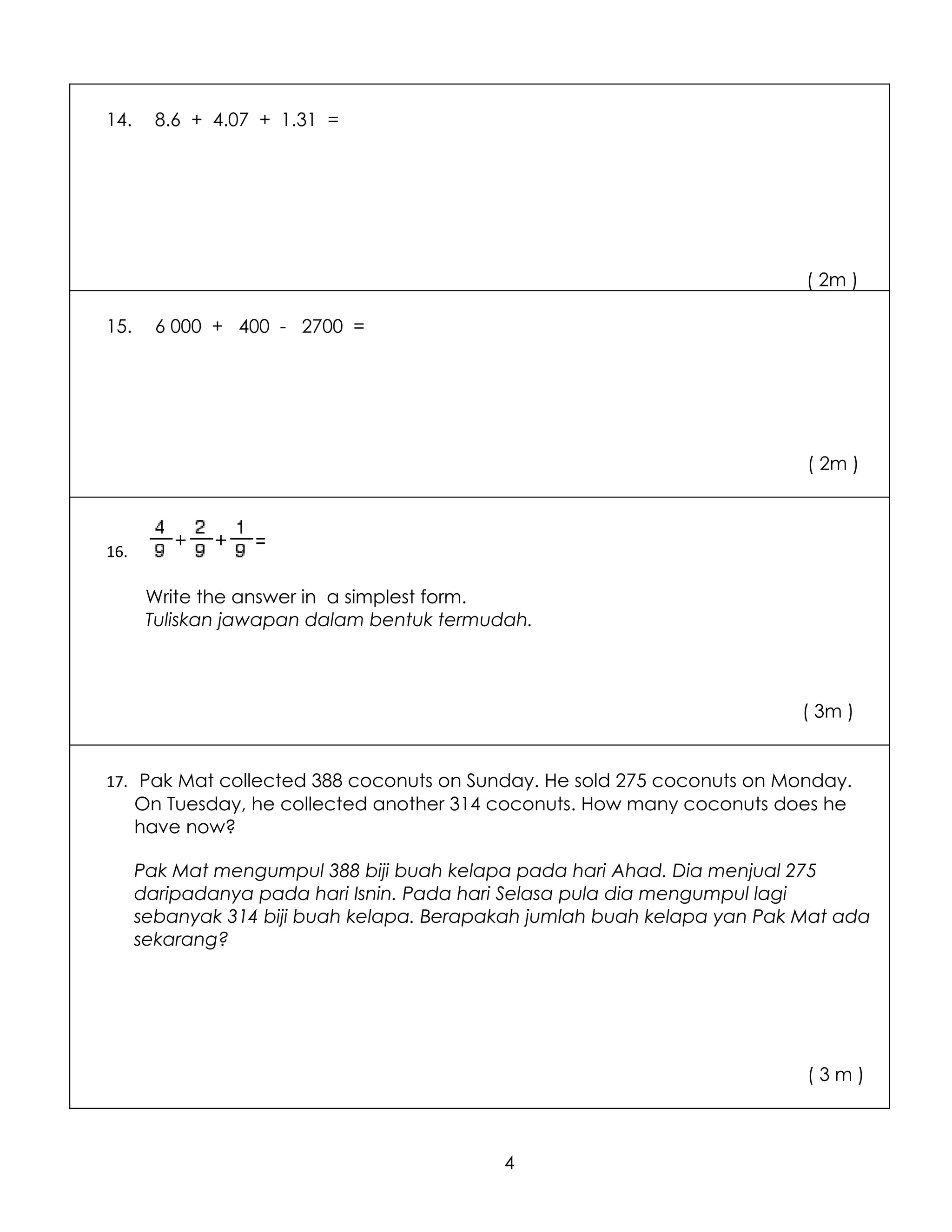 14.     8.6 + 4.07 + 1.31 =




                                                                          ( 2m )

15.     6 000 + 400 - 2700 =




                                                                          ( 2m )



16.

       Write the answer in a simplest form.
       Tuliskan jawapan dalam bentuk termudah.



                                                                          ( 3m )


17. Pak Mat collected 388 coconuts on Sunday. He sold 275 coconuts on Monday.
      On Tuesday, he collected another 314 coconuts. How many coconuts does he
      have now?

      Pak Mat mengumpul 388 biji buah kelapa pada hari Ahad. Dia menjual 275
      daripadanya pada hari Isnin. Pada hari Selasa pula dia mengumpul lagi
      sebanyak 314 biji buah kelapa. Berapakah jumlah buah kelapa yan Pak Mat ada
      sekarang?




                                                                          (3m)



                                           4
 