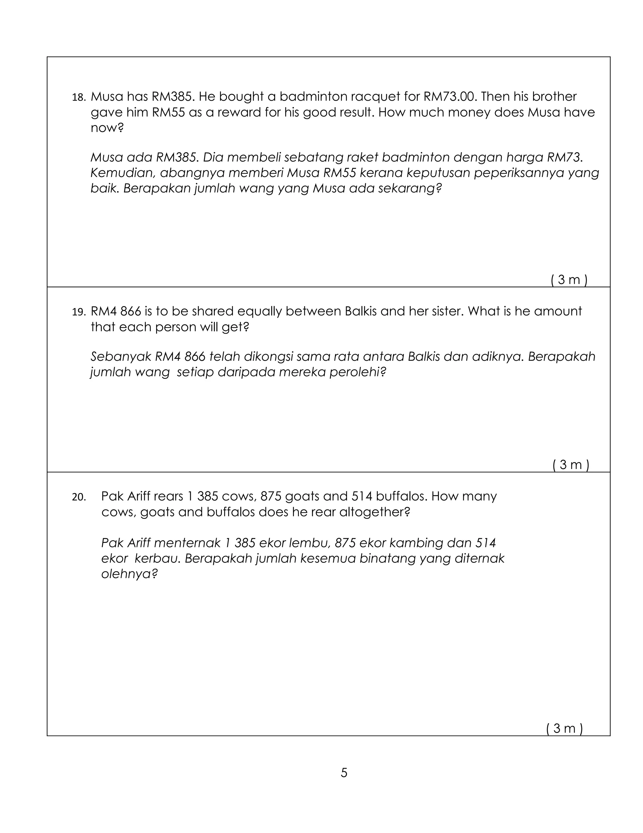 18. Musa has RM385. He bought a badminton racquet for RM73.00. Then his brother
      gave him RM55 as a reward for his good result. How much money does Musa have
      now?

      Musa ada RM385. Dia membeli sebatang raket badminton dengan harga RM73.
      Kemudian, abangnya memberi Musa RM55 kerana keputusan peperiksannya yang
      baik. Berapakan jumlah wang yang Musa ada sekarang?




                                                                              (3m)

19. RM4 866 is to be shared equally between Balkis and her sister. What is he amount
      that each person will get?

      Sebanyak RM4 866 telah dikongsi sama rata antara Balkis dan adiknya. Berapakah
      jumlah wang setiap daripada mereka perolehi?




                                                                              (3m)

20.    Pak Ariff rears 1 385 cows, 875 goats and 514 buffalos. How many
       cows, goats and buffalos does he rear altogether?

       Pak Ariff menternak 1 385 ekor lembu, 875 ekor kambing dan 514
       ekor kerbau. Berapakah jumlah kesemua binatang yang diternak
       olehnya?




                                                                             (3m)


                                             5
 