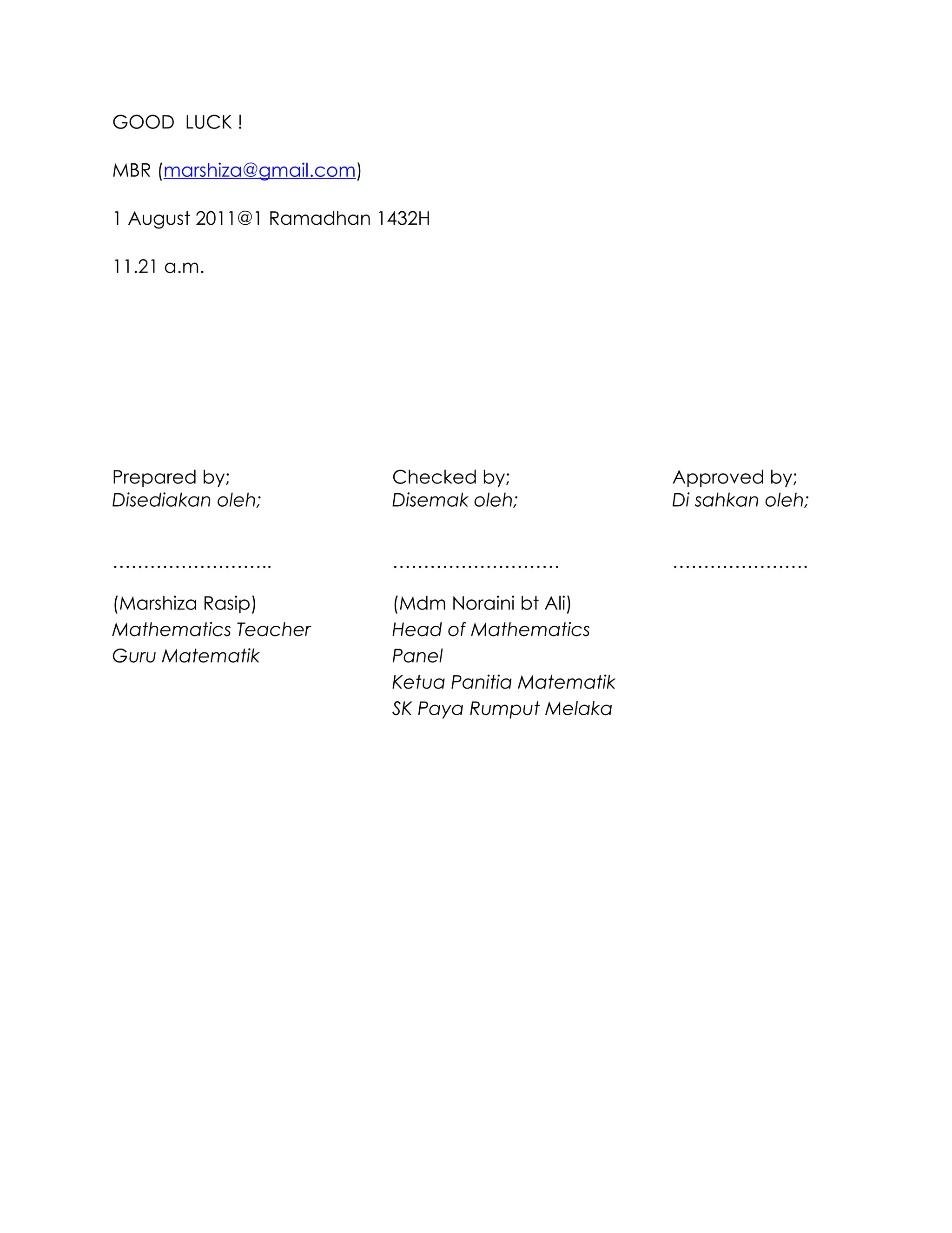 GOOD LUCK !

MBR (marshiza@gmail.com)

1 August 2011@1 Ramadhan 1432H

11.21 a.m.




Prepared by;               Checked by;               Approved by;
Disediakan oleh;           Disemak oleh;             Di sahkan oleh;


……………………..                 ………………………                 ………………….

(Marshiza Rasip)           (Mdm Noraini bt Ali)
Mathematics Teacher        Head of Mathematics
Guru Matematik             Panel
                           Ketua Panitia Matematik
                           SK Paya Rumput Melaka
 