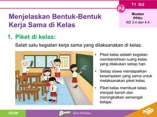 Menjelaskan Bentuk-Bentuk
Kerja Sama di Kelas
1. Piket di kelas:
• Piket kelas adalah kegiatan
membersihkan ruang kelas
yang dilakukan setiap hari.
• Setiap siswa mendapatkan
kesempatan yang sama untuk
melaksanakan piket kelas.
• Piket kelas membuat kelas
menjadi bersih dan
meningkatkan semangat
belajar.
Salah satu kegiatan kerja sama yang dilaksanakan di kelas.
T1 St2
P4
Muatan
PPKn
KD 3.4 dan 4.4
 