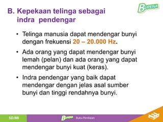 B. Kepekaan telinga sebagai
indra pendengar
• Telinga manusia dapat mendengar bunyi
dengan frekuensi 20 – 20.000 Hz.
• Ada orang yang dapat mendengar bunyi
lemah (pelan) dan ada orang yang dapat
mendengar bunyi kuat (keras).
• Indra pendengar yang baik dapat
mendengar dengan jelas asal sumber
bunyi dan tinggi rendahnya bunyi.
 