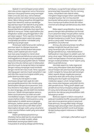 3 
Apakah ini semisal bagian proses seleksi 
alam atau proses regenerasi namun fenomena 
alamnya cukup ganjil karena yang meninggal 
tidak cuma satu atau dua, namun belasan 
bahkan puluhan dan dalam tempo yang begitu 
dekat. Belum lekang kesedihan ditinggal Kyai 
sepuh dari daerah B, esoknya mendengar 
lagi ada Kyai sepuh dari daerah D yang wafat. 
Baru saja sejenak menghela nafas, datang 
lagi pemberitahuan ada kalau Kyai sepuh dari 
daerah G menyusul. Terlalu cepat bahkan jika 
dilogikakan seolah yang ditinggal belum ada 
persiapan apapun. Tentu saja bisa membuat 
yang ditinggal tercepuk-cepuk dan gugup 
menghadapi perubahan mendadak yang 
berlangsung sangat cepat. 
Pertanyaan sederhananya dari wafatnya 
para kyai sepuh itu (dengan kacamata 
manusia, tanpa membicarakan kekuasaan 
Allah), sudah siapkah para dzurriyyah 
kyai-kyai yang mangkat itu meneruskan 
perjuangan para pendahulunya yang sering kali 
meninggalkannya dengan cukup mendadak 
tanpa ada tanda panjang lebih dahulu? Terlebih 
lagi harus kita akui bahwa saat ini kebanyakan 
para dzurriyyah itu kerap kali belum tersiapkan 
dengan matang mengingat masih terobsesi 
dengan menikmati masa muda. Tentu saja pasti 
ada kegugupan saat dzurriyyah yang belum siap 
tadi tiba-tiba menerima tongkat estafet yang 
pada dasarnya tidak ringan. 
Karena jika hal seperti ini tidak 
diantisipasi dengan baik sejak dini oleh 
para pengelola pesantren dan mereka yang 
berkompeten dengan dunia pesantren, bisa-bisa 
eksistensi masa depan suatu pesantren 
itu akan terganggu, jika tak boleh kita katakan 
terancam. Sebab mempersiapkan penerus 
dalam dunia pesantren itu tidak semudah 
membalikkan tangan. Tidak semudah mencetak 
sarjana bahkan doktor. Karena penerus yang 
dipersiapkan itu adalah penerus pengajar 
kehidupan, bahkan pewaris para Nabi yang 
secara tabiat alamiahnya oleh Allah sendiri 
dipersiapkan dengan waktu yang cukup lama 
untuk memikul beban risalah yang sama sekali 
tidak ringan. 
Dalam peribahasa pesantrennya 
dikatakan bahwa dadi kyai iku ora gampang 
(menjadi kyai itu tidak mudah), sebab 
keberadaan seorang kyai dalam suatu 
masyarakat di samping sebagai pembimbing 
kehidupan, ia juga berfungsi sebagai semacam 
penenang bagi masyarakat. Dan itu memang 
nyata, masyarakat suatu daerah selalu 
mengalami kegoncangan rohani saat ditinggal 
mangkat kyainya. Dari sini bisa diambil 
kesimpulan bahwa penerus seorang kyaipun 
harus mempunyai kualitas ilmiah dan rohani 
minimal sama dengan pendahulunya atau lebih 
baik. 
Maka seperti yang diketahui, Kyai atau 
penerus dengan latar pendidikan non formal/ 
murni pesantren tetap menjadi pilihan utama. 
Dengan kata lain masyarakat tetap mantap 
dengan kyai/penerus model “kuno” daripada 
penerus yang sudah “terkontaminasi” oleh 
pendidikan umum/formal. 
Artinya, jika sekarang (tanpa menafikan 
apalagi mengkritik) banyak dzurriyyah 
yang menempuh jalur ilmiah tak sama 
dengan pendahulunya, maka kekhawatiran-kekhawatiran 
masa depan itu adalah suatu hal 
yang cukup wajar. Paling tidak setiap pesantren 
mesti mempersiapkan minimal satu penerus 
dengan model pendidikan “kuno” seperti yang 
diterima pendahulunya. 
Jika tidak seperti itu maka regenerasi 
ulama yang diharapkan tidak akan berjalan 
sesuai harapan dan para kyai-kyai sepuh yang 
sudah mangkat itu hanya akan jadi kenangan 
dalam sejarah dengan segala jasa-jasanya 
yang hanya akan jadi cerita yang cuma bisa 
diulang para dzurriyyah-nya tanpa bisa 
melakukan apapun untuk mengembalikan 
atau meneruskan kejayaan yang telah dirintis 
oleh pendahulunya. Paling parah adalah saat 
pendahulunya hanya terpajang sebagai potret 
di ruang utama keluarga tanpa ada jejak 
pemikiran dan idenya yang terestafetkan oleh 
keluarganya sendiri. 
Berbicara seperti ini belum menyentuh 
pada permasalahan konflik yang potensi terjadi 
saat vakumnya generasi penerus yang kuat. 
Pada akhirnya, semoga Allah tetap menjaga 
kelangsungan perjuangan Islam ala pesantren 
yang pada dasarnya lebih cocok buat bangsa 
dengan budaya seperti Indonesia ini. Wallahu 
a’lam (*) 
Lamongan, 5 Ramadhan 1435 H 
 