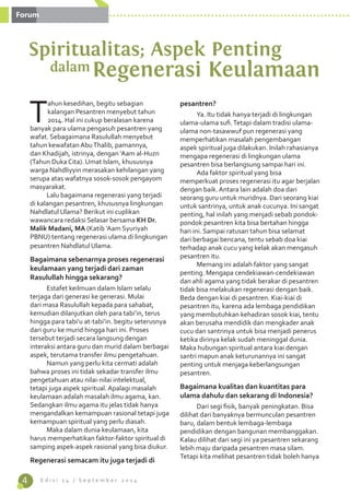 4 E d i s i 1 4 / S e p t e m b e r 2 0 1 4 
Tahun kesedihan, begitu sebagian 
kalangan Pesantren menyebut tahun 
2014. Hal ini cukup beralasan karena 
banyak para ulama pengasuh pesantren yang 
wafat. Sebagaimana Rasulullah menyebut 
tahun kewafatan Abu Thalib, pamannya, 
dan Khadijah, istrinya, dengan ‘Aam al-Huzn 
(Tahun Duka Cita). Umat Islam, khususnya 
warga Nahdliyyin merasakan kehilangan yang 
serupa atas wafatnya sosok-sosok pengayom 
masyarakat. 
Lalu bagaimana regenerasi yang terjadi 
di kalangan pesantren, khususnya lingkungan 
Nahdlatul Ulama? Berikut ini cuplikan 
wawancara redaksi Selasar bersama KH Dr. 
Malik Madani, MA (Katib ‘Aam Syuriyah 
PBNU) tentang regenerasi ulama di lingkungan 
pesantren Nahdlatul Ulama. 
Bagaimana sebenarnya proses regenerasi 
keulamaan yang terjadi dari zaman 
Rasulullah hingga sekarang? 
Estafet keilmuan dalam Islam selalu 
terjaga dari generasi ke generasi. Mulai 
dari masa Rasulullah kepada para sahabat, 
kemudian dilanjutkan oleh para tabi’in, terus 
hingga para tabi’u at-tabi’in. begitu seterusnya 
dari guru ke murid hingga hari ini. Proses 
tersebut terjadi secara langsung dengan 
interaksi antara guru dan murid dalam berbagai 
aspek, terutama transfer ilmu pengetahuan. 
Namun yang perlu kita cermati adalah 
bahwa proses ini tidak sekadar transfer ilmu 
pengetahuan atau nilai-nilai intelektual, 
tetapi juga aspek spiritual. Apalagi masalah 
keulamaan adalah masalah ilmu agama, kan. 
Sedangkan ilmu agama itu jelas tidak hanya 
mengandalkan kemampuan rasional tetapi juga 
kemampuan spiritual yang perlu diasah. 
Maka dalam dunia keulamaan, kita 
harus memperhatikan faktor-faktor spiritual di 
samping aspek-aspek rasional yang bisa diukur. 
Regenerasi semacam itu juga terjadi di 
pesantren? 
Ya. Itu tidak hanya terjadi di lingkungan 
ulama-ulama sufi. Tetapi dalam tradisi ulama-ulama 
non-tasawwuf pun regenerasi yang 
memperhatikan masalah pengembangan 
aspek spiritual juga dilakukan. Inilah rahasianya 
mengapa regenerasi di lingkungan ulama 
pesantren bisa berlangsung sampai hari ini. 
Ada faktor spiritual yang bisa 
memperkuat proses regenerasi itu agar berjalan 
dengan baik. Antara lain adalah doa dari 
seorang guru untuk muridnya. Dari seorang kiai 
untuk santrinya, untuk anak cucunya. Ini sangat 
penting, hal inilah yang menjadi sebab pondok-pondok 
pesantren kita bisa bertahan hingga 
hari ini. Sampai ratusan tahun bisa selamat 
dari berbagai bencana, tentu sebab doa kiai 
terhadap anak cucu yang kelak akan mengasuh 
pesantren itu. 
Memang ini adalah faktor yang sangat 
penting. Mengapa cendekiawan-cendekiawan 
dan ahli agama yang tidak berakar di pesantren 
tidak bisa melakukan regenerasi dengan baik. 
Beda dengan kiai di pesantren. Kiai-kiai di 
pesantren itu, karena ada lembaga pendidikan 
yang membutuhkan kehadiran sosok kiai, tentu 
akan berusaha mendidik dan mengkader anak 
cucu dan santrinya untuk bisa menjadi penerus 
ketika dirinya kelak sudah meninggal dunia. 
Maka hubungan spiritual antara kiai dengan 
santri mapun anak keturunannya ini sangat 
penting untuk menjaga keberlangsungan 
pesantren. 
Bagaimana kualitas dan kuantitas para 
ulama dahulu dan sekarang di Indonesia? 
Dari segi fisik, banyak peningkatan. Bisa 
dilihat dari banyaknya bermunculan pesantren 
baru, dalam bentuk lembaga-lembaga 
pendidikan dengan bangunan membanggakan. 
Kalau dilihat dari segi ini ya pesantren sekarang 
lebih maju daripada pesantren masa silam. 
Tetapi kita melihat pesantren tidak boleh hanya 
Spiritualitas; Aspek Penting 
dalamRegenerasi Keulamaan 
Forum 
 