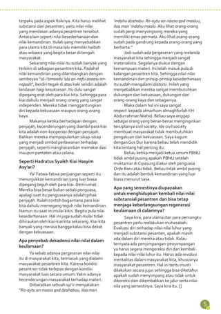 5 
terpaku pada aspek fisiknya. Kita harus melihat 
substansi dari pesantren, yaitu nilai-nilai 
yang mendasari adanya pesantren tersebut. 
Antara lain seperti nilai kesederhanaan dan 
nilai kemandirian. Itulah yang menyebabkan 
para ulama kita di masa lalu memiliki haibah 
atau wibawa yang begitu besar di tengah 
masyarakat. 
Sekarang nilai-nilai itu sudah banyak yang 
terkikis di sebagian pesantren kita. Padahal 
nilai kemandirian yang dilambangkan dengan 
semboyan “al-i’timaadu ‘ala an-nafsi asaasu an-najaah”, 
berdiri tegak di atas kaki sendiri adalah 
landasan bagi kesuksesan. Itu dulu sangat 
dipegang erat oleh para kiai kita. Sehingga para 
kiai dahulu menjadi orang-orang yang sangat 
independen. Mereka tidak menggantungkan 
diri kepada kekuasaan maupun orang-orang 
kaya. 
Makanya ketika berhadapan dengan 
penjajah, kecenderungan yang diambil para kiai 
kita adalah non-kooperasi dengan penjajah. 
Bahkan mereka mempopulerkan sikap-sikap 
yang menjadi simbol perlawanan terhadap 
penjajah, seperti mangharamkan memakai dasi 
maupun pantalon atau celana. 
Seperti Hadratus Syaikh Kiai Hasyim 
Asy’ari? 
Ya! Fatwa-fatwa perjuangan seperti itu 
menunjukkan kemandirian yang luar biasa 
dipegang teguh oleh para kiai. Demi umat. 
Mereka bisa besar bukan sebab penguasa, 
apalagi saat itu penguasanya adalah pihak 
penjajah. Itulah contoh bagaimana para kiai 
kita dahulu memegang teguh nilai kemandirian. 
Namun itu saat ini mulai kikis. Begitu pula nilai 
kesederhanaan. Hal ini juga sudah mulai tidak 
dihiraukan oleh kiai-kiai kita sekarang. Kiai kita 
banyak yang merasa bangga kalau bisa dekat 
dengan kekuasaan. 
Apa penyebab dekadensi nilai-nilai dalam 
keulamaan? 
Ya sebab adanya pergeseran nilai-nilai 
itu di masyarakat kita, termasuk yang dialami 
masyarakat pesantren kita. Karena kondisi 
pesantren tidak terlepas dengan kondisi 
masyarakat luas secara umum. Yakni adanya 
kecenderungan masyarakat terhadap materi. 
Diibaratkan sebuah syi’ir menyatakan: 
“Ro-aytu an-naasa qod dzahabuu, ilaa man 
‘indahu dzahabu. Ro-aytu an-naasa qod maaluu, 
ilaa man ‘indahu maalu. Aku lihat orang-orang 
sudah pergi menyongsong mereka yang 
memiliki emas permata. Aku lihat orang-orang 
sudah pada gandrung kepada orang-orang yang 
berharta.” 
Jadi sudah ada pergeseran yang melanda 
masyarakat kita sehingga menjadi sangat 
materialistis. Segalanya diukur dengan 
kemampuan materi. Ini telah masuk pula di 
kalangan pesantren kita. Sehingga nilai-nilai 
kemandirian dan prinsip-prinsip kesederhanaan 
itu sudah mengalami distorsi. Inilah yang 
menyebabkan mereka sangat membutuhkan 
dukungan dari kekuasaan, dukungan dari 
orang-orang kaya dan sebagainya. 
Maka dalam hal ini saya sangat 
respect kepada almarhum almaghfurlah KH 
Abdurrahman Wahid. Beliau saya anggap 
sebagai orang yang benar-benar menginginkan 
terciptanya civil society. Ide civil society 
membuat masyarakat tidak membutuhkan 
pengakuan dari kekuasaan. Saya kagum 
dengan Gus Dur karena beliau telah mendidik 
kita tentang hal penting itu. 
Beliau ketika menjadi ketua umum PBNU 
tidak ambil pusing apakah PBNU setelah 
muktamar di Cipasung diakui oleh penguasa 
Orde Baru atau tidak. Beliau tidak ambil pusing 
dan itu adalah bentuk kemandirian yang luar 
biasa menurut saya. 
Apa yang semestinya diupayakan 
untuk menghidupkan kembali nilai-nilai 
substansial pesantren dan bisa tetap 
menjaga keberlangsungan regenerasi 
keulamaan di dalamnya? 
Saya kira, para ulama dan para pemangku 
pesantren perlu melakukan muhasabah. 
Evaluasi diri terhadap nilai-nilai luhur yang 
menjadi substansi pesanten, apakah masih 
ada dalam diri mereka atau tidak. Kalau 
ternyata ada penyimpangan-penyimpangan 
ya harus segera mengoreksi diri dan kembali 
kepada nilai-nilai luhur itu. Harus ada revolusi 
mentalitas dalam masyarakat kita, khususnya 
masyarakat pesantren. Hal ini tentu musti 
dilakukan secara jujur sehingga bisa diketahui 
apakah sudah menyimpang atau tidak untuk 
dikoreksi dan dikembalikan ke jalur serta nilai-nila 
yang semestinya. Saya kira itu. [] 
 