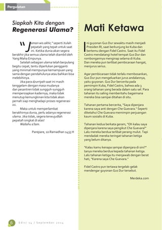 6 E d i s i 1 4 / S e p t e m b e r 2 0 1 4 
“Jaman wis akhir,” seperti itulah 
pepatah yang tepat untuk saat 
ini. Ketika dunia akan segera 
berakhir jika semua ulama telah diambil oleh 
Yang Maha Empunya. 
Setelah sebagian ulama telah berpulang 
begitu cepat, tentu diperlukan pengganti 
yang minimal mempunyai kemampuan yang 
sama dengan pendahulunya atau bahkan bisa 
melebihinya. 
Jika para dzurriyah saat ini masih 
tenggelam dengan masa mudanya 
dan pesantren tidak sungguh-sungguh 
mempersiapkan kadernya, maka tidak 
menutup kemungkinan kita tidak akan 
pernah siap menghadapi proses regenerasi 
ini. 
Maka untuk memperlambat 
berakhirnya dunia, perlu adanya regenerasi 
ulama. Jika tidak, segera terwujudlah 
pepatah singkat di atas! 
Wallahu a’lam. 
Parepare, 10 Ramadhan 1435 H 
Ini guyonan Gus Dur sewaktu masih menjadi 
Presiden RI, saat berkunjung ke Kuba dan 
bertemu dengan Fidel Castro. Saat itu Fidel 
Castro mendatangi hotel tempat Gus Dur dan 
rombongannya menginap selama di Kuba. 
Dan mereka pun terlibat pembicaraan hangat, 
menjurus serius. 
Agar pembicaraan tidak terlalu membosankan, 
Gus Dur pun mengeluarkan jurus andalannya, 
yaitu guyonan. Gus Dur bercerita pada 
pemimpin Kuba, Fidel Castro, bahwa ada 3 
orang tahanan yang berada dalam satu sel. Para 
tahanan itu saling memberitahu bagaimana 
mereka bisa sampai ditahan di situ. 
Tahanan pertama bercerita, "Saya dipenjara 
karena saya anti dengan Che Guevara." Seperti 
diketahui Che Guevara memimpin perjuangan 
kaum sosialis di Kuba. 
Tahanan kedua berkata geram, "Oh kalau saya 
dipenjara karena saya pengikut Che Guevara!" 
Lalu mereka berdua terlibat perang mulut. Tapi 
mendadak mereka teringat tahanan ketiga 
yang belum ditanya. 
"Kalau kamu kenapa sampai dipenjara di sini?" 
tanya mereka berdua kepada tahanan ketiga. 
Lalu tahanan ketiga itu menjawab dengan berat 
hati, "Karena saya Che Guevara." 
Fidel Castro pun tertawa tergelak-gelak 
mendengar guyonan Gus Dur tersebut. 
Merdeka.com 
Mati Ketawa 
Pergulatan 
Siapkah Kita dengan 
Regenerasi Ulama? 
 