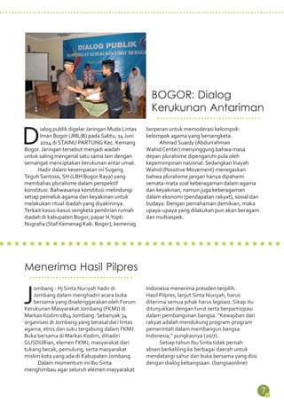 7 
BOGOR: Dialog 
Kerukunan Antariman 
Dialog publik digelar Jaringan Muda Lintas 
Iman Bogor (JMLIB) pada Sabtu, 14 Juni 
2014 di STAINU PARTUNG Kec. Kemang 
Bogor. Jaringan tersebut menjadi wadah 
untuk saling mengenal satu sama lain dengan 
semangat menciptakan kerukunan antar umat. 
Hadir dalam kesempatan ini Sugeng 
Teguh Santoso, SH (LBH Bogor Raya) yang 
membahas pluralisme dalam perspektif 
konstitusi. Bahwasanya konstitusi melindungi 
setiap pemeluk agama dan keyakinan untuk 
melakukan ritual ibadah yang diyakininya. 
Terkait kasus-kasus sengketa pendirian rumah 
ibadah di kabupaten Bogor, papar H.Yopti 
Nugraha (Staf Kemenag Kab. Bogor), kemenag 
berperan untuk memoderasi kelompok-kelompok 
agama yang bersengketa. 
Ahmad Suaidy (Abdurrahman 
Wahid Center) menyinggung bahwa masa 
depan pluralisme dipengaruhi pula oleh 
kepemimpinan nasional. Sedangkan Inayah 
Wahid (Possitive Movement) menegaskan 
bahwa pluralisme jangan hanya dipahami 
semata-mata soal keberagaman dalam agama 
dan keyakinan, namun juga keberagaman 
dalam ekonomi (pendapatan rakyat), sosial dan 
budaya. Dengan pemahaman demikian, maka 
upaya-upaya yang dilakukan pun akan beragam 
dan multiaspek. 
Menerima Hasil Pilpres 
Jombang - Hj Sinta Nuriyah hadir di 
Jombang dalam menghadiri acara buka 
bersama yang diselenggarakan oleh Forum 
Kerukunan Masyarakat Jombang (FKMJ) di 
Markas Kodim 0814 Jombang. Sebanyak 34 
organisasi di Jombang yang berasal dari lintas 
agama, etnis dan suku tergabung dalam FKMJ. 
Buka bersama di Markas Kodim, dihadiri 
GUSDURian, elemen FKMJ, masyarakat dari 
tukang becak, pemulung, serta masyarakat 
miskin kota yang ada di Kabupaten Jombang. 
Dalam momentum ini Ibu Sinta 
menghimbau agar seluruh elemen masyarakat 
Indonesia menerima presiden terpilih. 
Hasil Pilpres, lanjut Sinta Nuriyah, harus 
diterima semua pihak harus legowo. Sikap itu 
ditunjukkan dengan turut serta berpartisipasi 
dalam pembangunan bangsa. “Kewajiban dari 
rakyat adalah mendukung program-program 
pemerintah dalam membangun bangsa 
Indonesia,” pungkasnya (20/7). 
Setiap tahun Ibu Sinta tidak pernah 
absen berkeliling ke berbagai daerah untuk 
mendatangi sahur dan buka bersama yang diisi 
dengan dialog kebangsaan. (bangsaonline) 
 