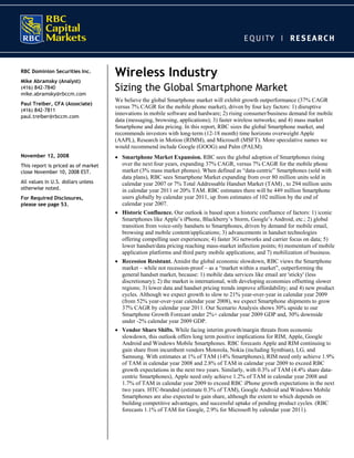RBC Dominion Securities Inc.
                                     Wireless Industry
Mike Abramsky (Analyst)
(416) 842-7840
mike.abramsky@rbccm.com
                                     Sizing the Global Smartphone Market
                                     We believe the global Smartphone market will exhibit growth outperformance (37% CAGR
Paul Treiber, CFA (Associate)
                                     versus 7% CAGR for the mobile phone market), driven by four key factors: 1) disruptive
(416) 842-7811
                                     innovations in mobile software and hardware; 2) rising consumer/business demand for mobile
paul.treiber@rbccm.com
                                     data (messaging, browsing, applications); 3) faster wireless networks; and 4) mass market
                                     Smartphone and data pricing. In this report, RBC sizes the global Smartphone market, and
                                     recommends investors with long-term (12-18 month) time horizons overweight Apple
                                     (AAPL), Research in Motion (RIMM), and Microsoft (MSFT). More speculative names we
                                     would recommend include Google (GOOG) and Palm (PALM).
November 12, 2008                    • Smartphone Market Expansion. RBC sees the global adoption of Smartphones rising
This report is priced as of market     over the next four years, expanding 37% CAGR, versus 7% CAGR for the mobile phone
close November 10, 2008 EST.           market (3% mass market phones). When defined as “data-centric” Smartphones (sold with
                                       data plans), RBC sees Smartphone Market expanding from over 80 million units sold in
All values in U.S. dollars unless      calendar year 2007 or 7% Total Addressable Handset Market (TAM) , to 294 million units
otherwise noted.                       in calendar year 2011 or 20% TAM. RBC estimates there will be 449 million Smartphone
For Required Disclosures,              users globally by calendar year 2011, up from estimates of 102 million by the end of
please see page 53.                    calendar year 2007.
                                     • Historic Confluence. Our outlook is based upon a historic confluence of factors: 1) iconic
                                       Smartphones like Apple’s iPhone, Blackberry’s Storm, Google’s Android, etc.; 2) global
                                       transition from voice-only handsets to Smartphones, driven by demand for mobile email,
                                       browsing and mobile content/applications; 3) advancements in handset technologies
                                       offering compelling user experiences; 4) faster 3G networks and carrier focus on data; 5)
                                       lower handset/data pricing reaching mass-market inflection points; 6) momentum of mobile
                                       application platforms and third party mobile applications; and 7) mobilization of business.
                                     • Recession Resistant. Amidst the global economic slowdown, RBC views the Smartphone
                                       market – while not recession-proof – as a “market within a market”, outperforming the
                                       general handset market, because: 1) mobile data services like email are 'sticky' (less
                                       discretionary); 2) the market is international, with developing economies offsetting slower
                                       regions; 3) lower data and handset pricing trends improve affordability; and 4) new product
                                       cycles. Although we expect growth to slow to 21% year-over-year in calendar year 2009
                                       (from 52% year-over-year calendar year 2008), we expect Smartphone shipments to grow
                                       37% CAGR by calendar year 2011. Our Scenario Analysis shows 30% upside to our
                                       Smartphone Growth Forecast under 2%+ calendar year 2009 GDP and, 30% downside
                                       under -2% calendar year 2009 GDP.
                                     • Vendor Share Shifts. While facing interim growth/margin threats from economic
                                       slowdown, this outlook offers long term positive implications for RIM, Apple, Google
                                       Android and Windows Mobile Smartphones. RBC forecasts Apple and RIM continuing to
                                       gain share from incumbent vendors Motorola, Nokia (including Symbian), LG, and
                                       Samsung. With estimates at 1% of TAM (14% Smartphones), RIM need only achieve 1.9%
                                       of TAM in calendar year 2008 and 2.8% of TAM in calendar year 2009 to exceed RBC
                                       growth expectations in the next two years. Similarly, with 0.3% of TAM (4.4% share data-
                                       centric Smartphones), Apple need only achieve 1.2% of TAM in calendar year 2008 and
                                       1.7% of TAM in calendar year 2009 to exceed RBC iPhone growth expectations in the next
                                       two years. HTC-branded (estimate 0.3% of TAM), Google Android and Windows Mobile
                                       Smartphones are also expected to gain share, although the extent to which depends on
                                       building competitive advantages, and successful uptake of pending product cycles. (RBC
                                       forecasts 1.1% of TAM for Google, 2.9% for Microsoft by calendar year 2011).
 