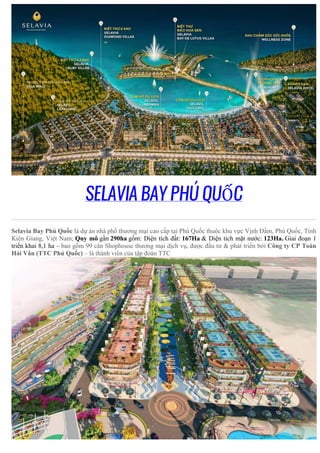 SELAVIA BAY PHÚ QUỐC
Selavia Bay Phú Quốc là dự án nhà phố thương mại cao cấp tại Phú Quốc thuộc khu vực Vịnh Đầm, Phú Quốc, Tỉnh
Kiên Giang, Việt Nam; Quy mô gần 290ha gồm: Diện tích đất: 167Ha & Diện tích mặt nước: 123Ha. Giai đoạn 1
triển khai 8,1 ha – bao gồm 99 căn Shophouse thương mại dịch vụ, được đầu tư & phát triển bởi Công ty CP Toàn
Hải Vân (TTC Phú Quốc) – là thành viên của tập đoàn TTC
 