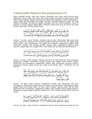 Lafadz-lafadz Shalawat dan penjelasannya (1)
Dalam berbagai sumber, baik hadis maupun keterangan para ulama yang termuat dalam
kitab-kitab kuning (istilah santri bagi kitab yang kertasnya berwama kuning) banyak sekali
lafazh-lafazh shalawat. Seperti yang terhimpun dalam kitab Muktashar fî Ma'ânî Asmâ Allâh al-
Husnâ, dalam bâb Ash-Shalâh 'alâ al-Nabi, karangan Al-Ustâdz Mahmûd al-Sâmî, dan kitab
Afdhalu al-Shalawâti 'alâ Sayyidi al-Sâdâti, karangan Yûsuf bin Ismâ'îl al-Nabhânî. Untuk itu
dibawah ini adalah sebagian lafazh-lafazh shalawat tersebut baik yang bersumber dari hadis
maupun kitab-kitab, berikut penjelasannya.




Artinya: "Ya Allah, wahai Tuhanku, muliakan oleh-Mu akan Muhammad, Nabi yang tidak
pandai menulis dan membaca. Dan muliakan pulalah kiranya akan isterinya, ibu segala orang
yang mukmin, akan keturunannya dan segala ahli rumahnya, sebagaimana engkau telah
memuliakan Ibrahim dan keluarga Ibrahim diserata alam. Bahwasanya Engkau, wahai
Tuhanku, sangat terpuzi dan sangat mulia." (HR. Muslim dan Abû Dâud dari Abû Hurairah).




Artinya: "Ya Allah, wahai Tuhanku muliakan oleh-Mu akan Muhammad dan akan keluargaya
sebagaimana Engkau memuliakan keluarga Ibrahim dan berilah berkat olehmu kepada
Muhammad dan keluarganya sebagaimana Engkau telah memberkati keluarga Ibrahim,
bahwasanya Engkau sangat terpuji lagi sangat mulia diserata alam." (HR.Muslim dan Abî
Mas'ûd).




Artinya: "Ya Allah, wahai Tuhanku, muliakanlah oleh-Mu akan Muhammad dan akan
keluarganya, sebagaimana Engkau telah memuliakan keluarga Ibrahim bahwasanya Engkau
sangat terpuji dan sangat mulia. Ya Allah, wahai Tuhanku, berikan berkat oleh-Mu akan
Muhammad dan keluarganya, sebagaimana Engkau telah memberi berkat kepada Ibrahim;
bahwasanya Engkau sangat terpuji dan sangat mulia." (HR. Bukhârî dari Abû Sa'îd, Ka'ab Ibn
'Ujrah).




Artinya: "Ya Allah, wahai Tuhanku, muliakanlah oleh-Mu akan Muhammad, hamba-Mu dan
 
