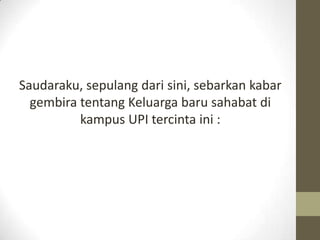 Saudaraku, sepulang dari sini, sebarkan kabar
  gembira tentang Keluarga baru sahabat di
          kampus UPI tercinta ini...