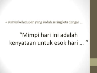 + rumus kehidupan yang sudah sering kita dengar …


     “Mimpi hari ini adalah
  kenyataan untuk esok hari … “
 