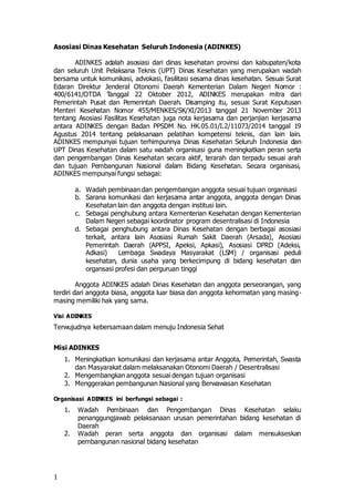 1
Asosiasi Dinas Kesehatan Seluruh Indonesia (ADINKES)
ADINKES adalah asosiasi dari dinas kesehatan provinsi dan kabupaten/kota
dan seluruh Unit Pelaksana Teknis (UPT) Dinas Kesehatan yang merupakan wadah
bersama untuk komunikasi, advokasi, fasilitasi sesama dinas kesehatan. Sesuai Surat
Edaran Direktur Jenderal Otonomi Daerah Kementerian Dalam Negeri Nomor :
400/6141/OTDA Tanggal 22 Oktober 2012, ADINKES merupakan mitra dari
Pemerintah Pusat dan Pemerintah Daerah. Disamping itu, sesuai Surat Keputusan
Menteri Kesehatan Nomor 455/MENKES/SK/XI/2013 tanggal 21 November 2013
tentang Asosiasi Fasilitas Kesehatan juga nota kerjasama dan perjanjian kerjasama
antara ADINKES dengan Badan PPSDM No. HK.05.01/I.2/11073/2014 tanggal 19
Agustus 2014 tentang pelaksanaan pelatihan kompetensi teknis, dan lain lain.
ADINKES mempunyai tujuan terhimpunnya Dinas Kesehatan Seluruh Indonesia dan
UPT Dinas Kesehatan dalam satu wadah organisasi guna meningkatkan peran serta
dan pengembangan Dinas Kesehatan secara aktif, terarah dan terpadu sesuai arah
dan tujuan Pembangunan Nasional dalam Bidang Kesehatan. Secara organisasi,
ADINKES mempunyai fungsi sebagai:
a. Wadah pembinaan dan pengembangan anggota sesuai tujuan organisasi
b. Sarana komunikasi dan kerjasama antar anggota, anggota dengan Dinas
Kesehatan lain dan anggota dengan institusi lain.
c. Sebagai penghubung antara Kementerian Kesehatan dengan Kementerian
Dalam Negeri sebagai koordinator program desentralisasi di Indonesia
d. Sebagai penghubung antara Dinas Kesehatan dengan berbagai asosiasi
terkait, antara lain Asosiasi Rumah Sakit Daerah (Arsada), Asosiasi
Pemerintah Daerah (APPSI, Apeksi, Apkasi), Asosiasi DPRD (Adeksi,
Adkasi) Lembaga Swadaya Masyarakat (LSM) / organisasi peduli
kesehatan, dunia usaha yang berkecimpung di bidang kesehatan dan
organsasi profesi dan perguruan tinggi
Anggota ADINKES adalah Dinas Kesehatan dan anggota perseorangan, yang
terdiri dari anggota biasa, anggota luar biasa dan anggota kehormatan yang masing-
masing memiliki hak yang sama.
Visi ADINKES
Terwujudnya kebersamaan dalam menuju Indonesia Sehat
Misi ADINKES
1. Meningkatkan komunikasi dan kerjasama antar Anggota, Pemerintah, Swasta
dan Masyarakat dalam melaksanakan Otonomi Daerah / Desentralisasi
2. Mengembangkan anggota sesuai dengan tujuan organisasi
3. Menggerakan pembangunan Nasional yang Berwawasan Kesehatan
Organisasi ADINKES ini berfungsi sebagai :
1. Wadah Pembinaan dan Pengembangan Dinas Kesehatan selaku
penanggungjawab pelaksanaan urusan pemerintahan bidang kesehatan di
Daerah
2. Wadah peran serta anggota dan organisasi dalam mensukseskan
pembangunan nasional bidang kesehatan
 