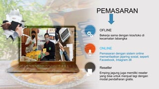 OFLINE
Bekerja sama dengan kios/toko di
kecamatan labangka
ONLINE
Pemasaran dengan sistem online
memanfaatkan jejaring sosial, seperti
Faceebook, Intagram dll
Reseller
Emping jagung juga memiliki reseler
yang bisa untuk menjual lagi dengan
modal pendafraran gratis.
PEMASARAN
 