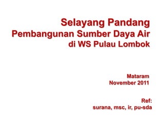 Selayang Pandang
Pembangunan Sumber Daya Air
           di WS Pulau Lombok


                           Mataram
                      November 2011


                                   Ref:
                surana, msc, ir, pu-sda
 