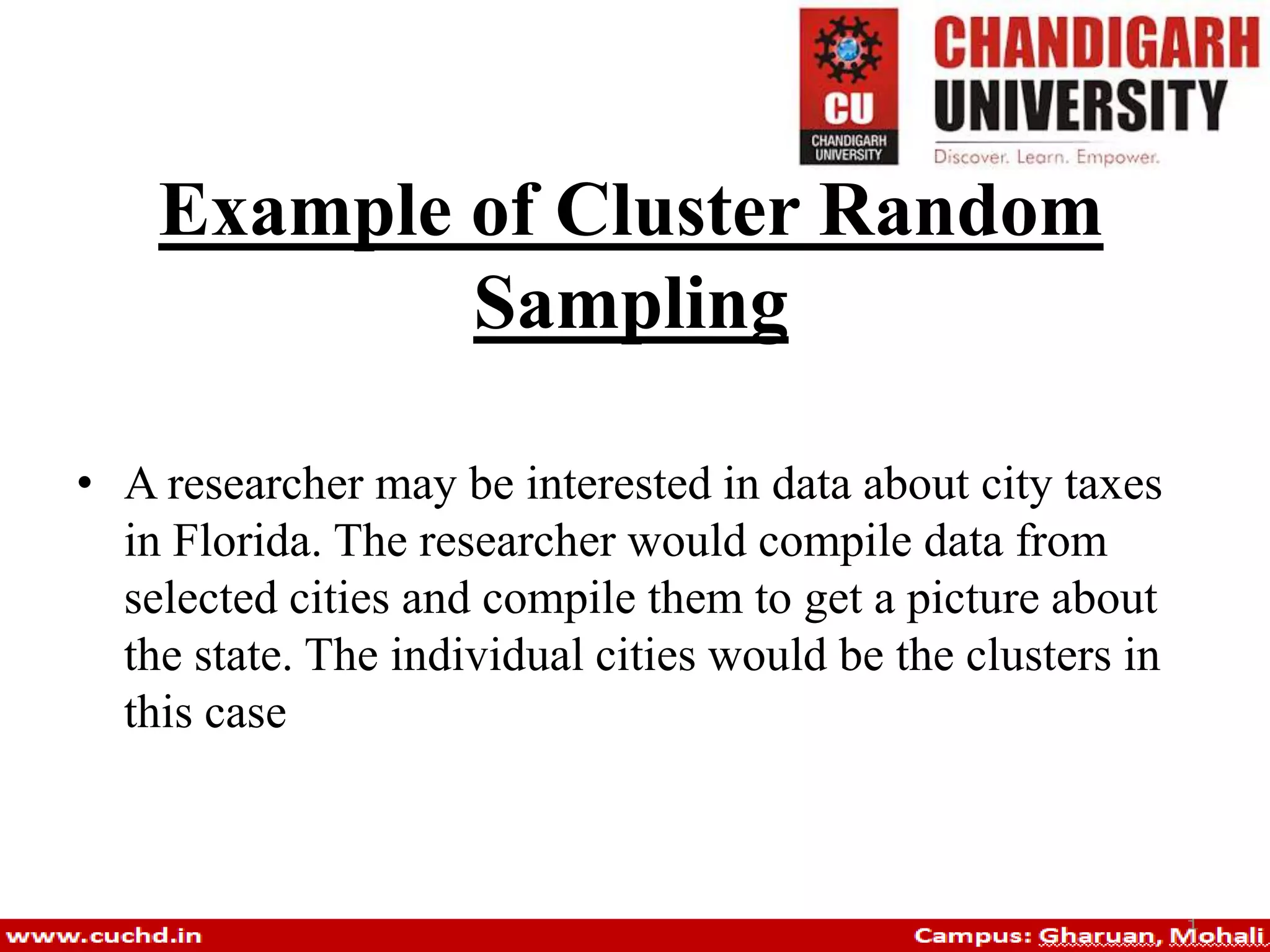 Example of Cluster Random
Sampling
• A researcher may be interested in data about city taxes
in Florida. The researcher would compile data from
selected cities and compile them to get a picture about
the state. The individual cities would be the clusters in
this case
 