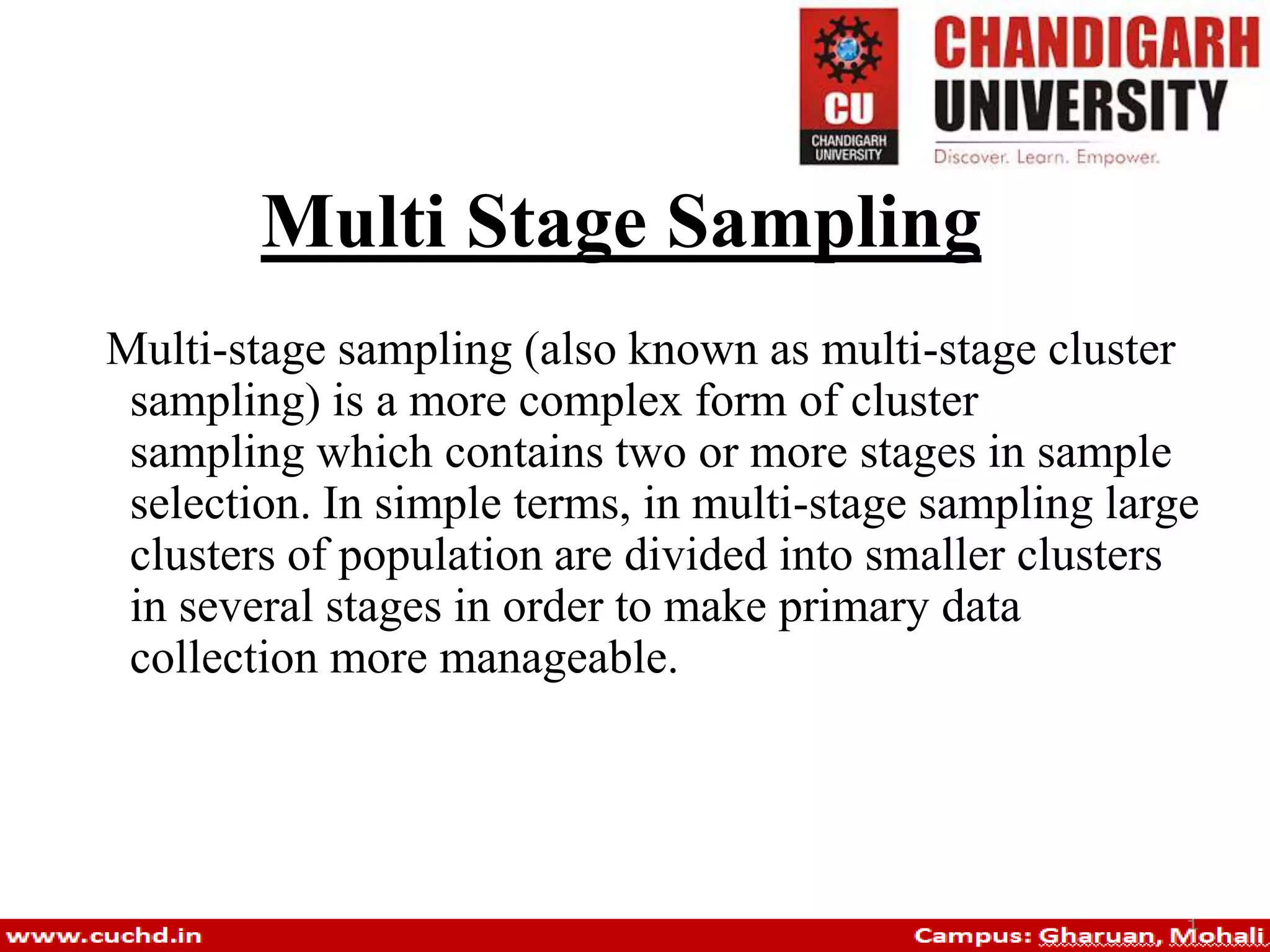 Multi Stage Sampling
Multi-stage sampling (also known as multi-stage cluster
sampling) is a more complex form of cluster
sampling which contains two or more stages in sample
selection. In simple terms, in multi-stage sampling large
clusters of population are divided into smaller clusters
in several stages in order to make primary data
collection more manageable.
 