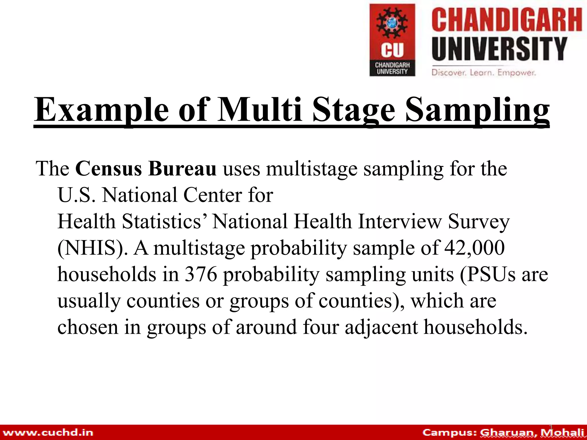 Example of Multi Stage Sampling
The Census Bureau uses multistage sampling for the
U.S. National Center for
Health Statistics’ National Health Interview Survey
(NHIS). A multistage probability sample of 42,000
households in 376 probability sampling units (PSUs are
usually counties or groups of counties), which are
chosen in groups of around four adjacent households.
 