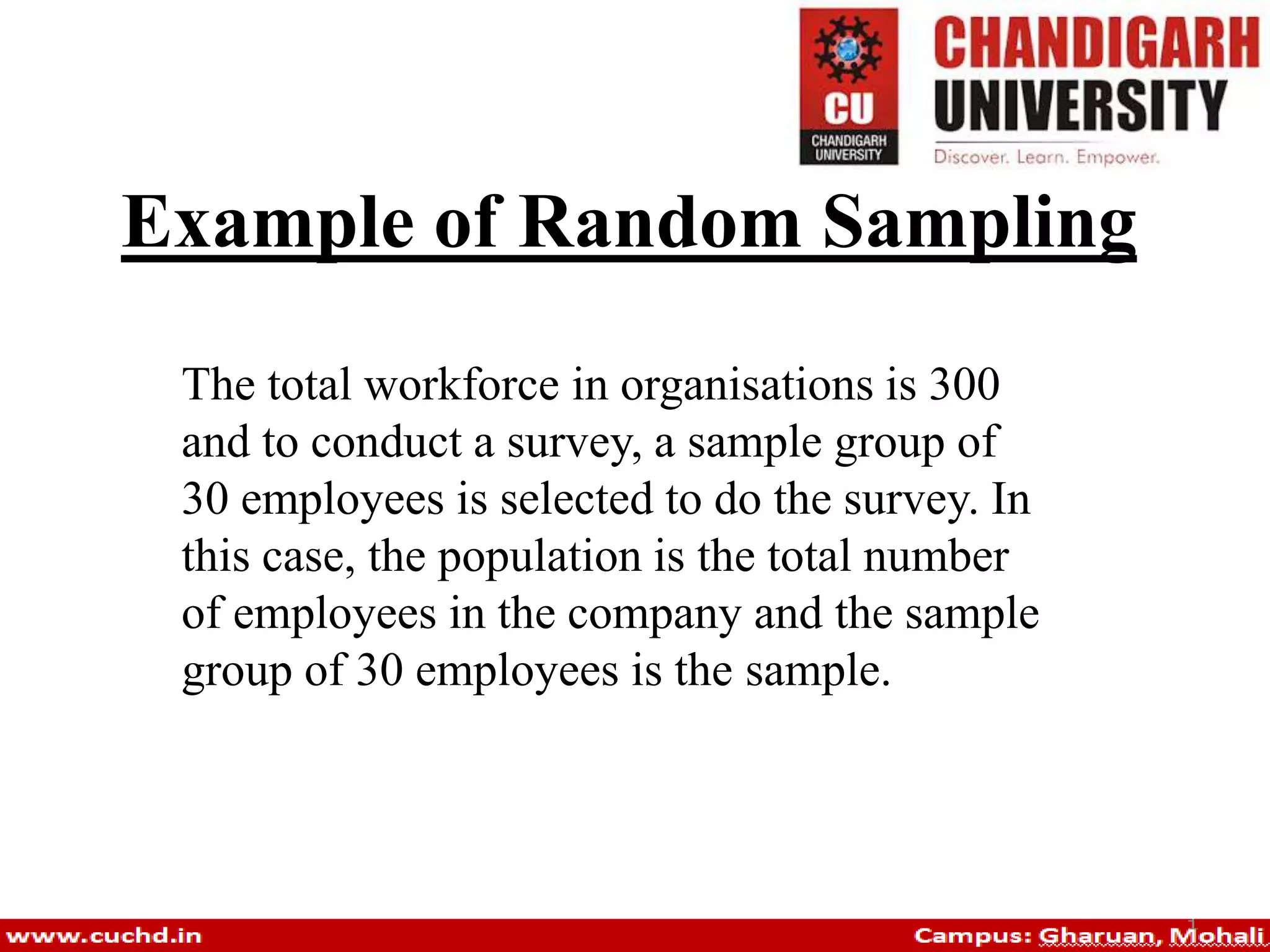 Example of Random Sampling
The total workforce in organisations is 300
and to conduct a survey, a sample group of
30 employees is selected to do the survey. In
this case, the population is the total number
of employees in the company and the sample
group of 30 employees is the sample.
 