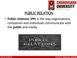 PUBLIC RELATION
• Public relations (PR) is the way organisations,
companies and individuals communicate with
the public and media.
 