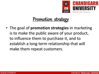 Promotion strategy
• The goal of promotion strategies in marketing
is to make the public aware of your product,
to influence them to purchase it, and to
establish a long-term relationship that will
make them repeat customers.
 