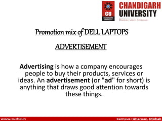 ADVERTISEMENT
Advertising is how a company encourages
people to buy their products, services or
ideas. An advertisement (or "ad" for short) is
anything that draws good attention towards
these things.
Promotion mix of DELL LAPTOPS
 
