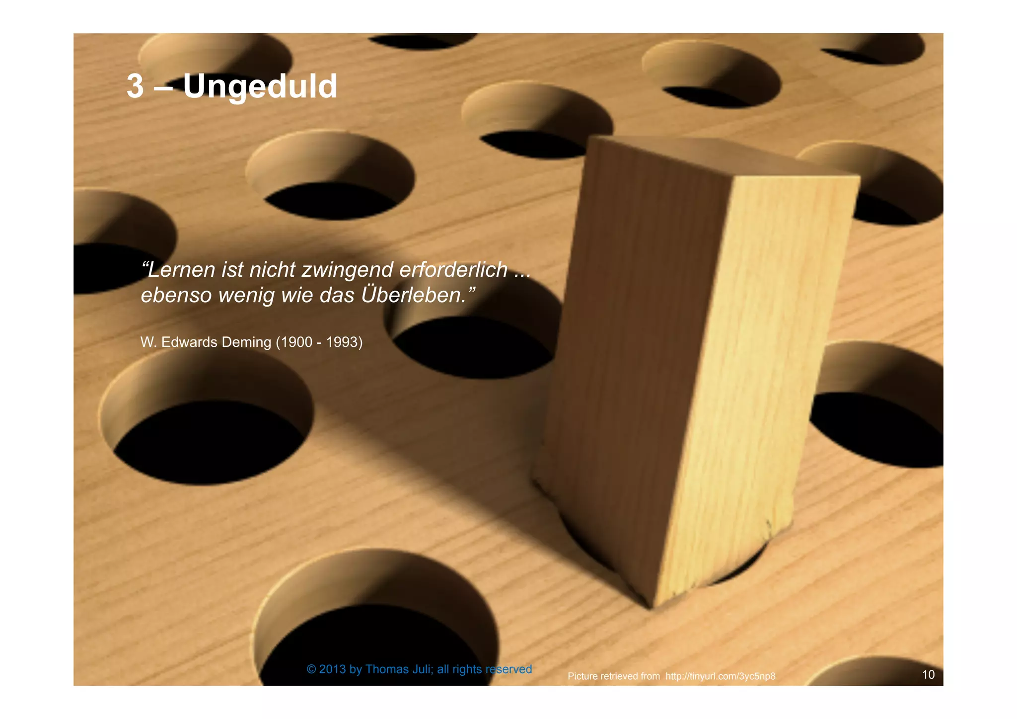 10
“Lernen ist nicht zwingend erforderlich ...
ebenso wenig wie das Überleben.”
W. Edwards Deming (1900 - 1993)
Picture retrieved from http://tinyurl.com/3yc5np8
© 2013 by Thomas Juli; all rights reserved
3 – Ungeduld
 