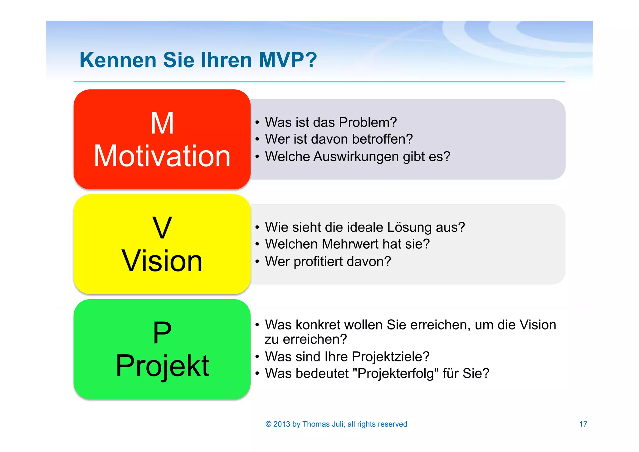 Kennen Sie Ihren MVP?
17© 2013 by Thomas Juli; all rights reserved
•  Was ist das Problem?
•  Wer ist davon betroffen?
•  Welche Auswirkungen gibt es?
M
Motivation
•  Wie sieht die ideale Lösung aus?
•  Welchen Mehrwert hat sie?
•  Wer profitiert davon?
V
Vision
•  Was konkret wollen Sie erreichen, um die Vision
zu erreichen?
•  Was sind Ihre Projektziele?
•  Was bedeutet "Projekterfolg" für Sie?
P
Projekt
 