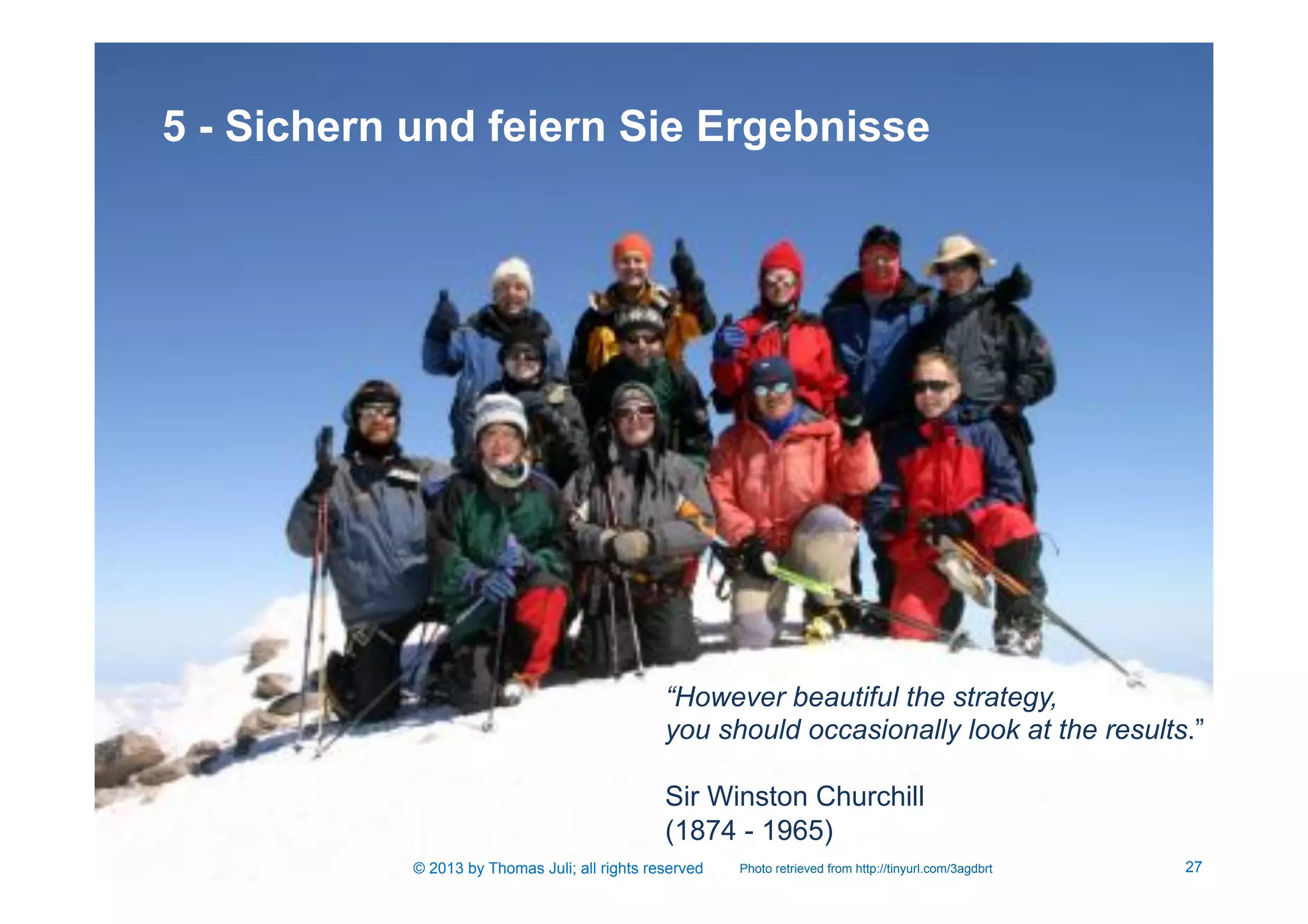 27
5 - Sichern und feiern Sie Ergebnisse
Photo retrieved from http://tinyurl.com/3agdbrt
“However beautiful the strategy,
you should occasionally look at the results.”
Sir Winston Churchill
(1874 - 1965)
© 2013 by Thomas Juli; all rights reserved
 