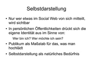 Selbstdarstellung
● Nur wer etwas im Social Web von sich mitteilt,
wird sichtbar
● In persönlichen Öffentlichkeiten drückt sich die
eigene Identität aus im Sinne von:
Wer bin ich? Wer möchte ich sein?
● Publikum als Maßstab für das, was man
hochlädt
● Selbstdarstellung als natürliches Bedürfnis
 