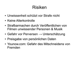 Risiken
● Unwissenheit schützt vor Strafe nicht
● Keine Alterkontrolle
● Strafbarmachen durch Veröffentlichen von
Filmen unwissender Personen & Musik
● Gefahr vor Perversen → Unterschätzung
● Preisgabe von persönlichen Daten
● Younow.com: Gefahr des Mitschneidens von
Fremden
 