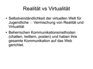 Realität vs Virtualität
● Selbstverständlichkeit der virtuellen Welt für
Jugendliche  Vermischung von Realität und
Virtualität
● Beherrschen Kommunikationsmethoden
(chatten, twittern, posten) und haben ihre
gesamte Kommunikation auf das Web
gerichtet.
 